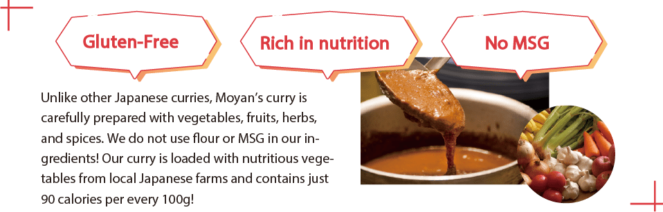 Unlike other Japanese curries, Moyan’s curry is
carefully prepared with vegetables, fruits, herbs, and
spices. We do not use flour or MSG in our ingredients!
Our curry is loaded with nutritious vegetables from
local Japanese farms and contains just 90 calories per
every 100g!